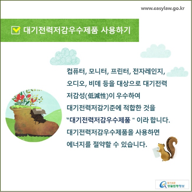 대기전력저감우수제품 사용하기 컴퓨터, 모니터, 프린터, 전자레인지, 오디오, 비데 등을 대상으로 대기전력 저감성(低減性)이 우수하여 대기전력저감기준에 적합한 것을 “대기전력저감우수제품＂이라 합니다. 대기전력저감우수제품을 사용하면 에너지를 절약할 수 있습니다.